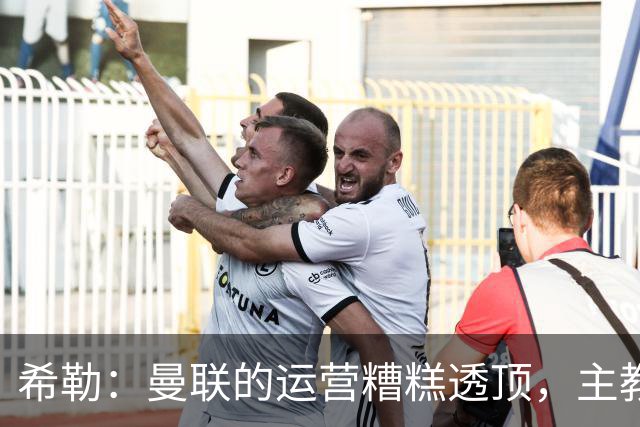 希勒：曼联的运营糟糕透顶，主教练不是问题所在